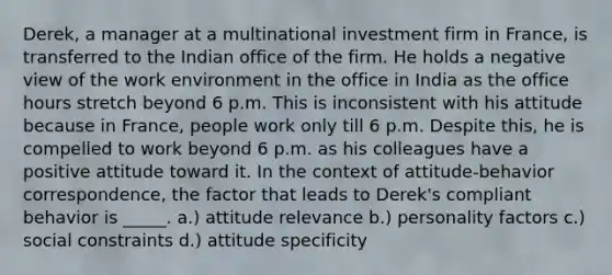 Derek, a manager at a multinational investment firm in France, is transferred to the Indian office of the firm. He holds a negative view of the work environment in the office in India as the office hours stretch beyond 6 p.m. This is inconsistent with his attitude because in France, people work only till 6 p.m. Despite this, he is compelled to work beyond 6 p.m. as his colleagues have a positive attitude toward it. In the context of attitude-behavior correspondence, the factor that leads to Derek's compliant behavior is _____. a.) attitude relevance b.) personality factors c.) social constraints d.) attitude specificity