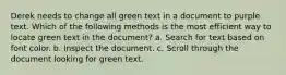 Derek needs to change all green text in a document to purple text. Which of the following methods is the most efficient way to locate green text in the document? a. Search for text based on font color. b. Inspect the document. c. Scroll through the document looking for green text.