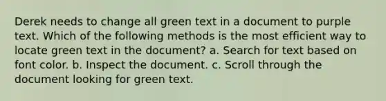 Derek needs to change all green text in a document to purple text. Which of the following methods is the most efficient way to locate green text in the document? a. Search for text based on font color. b. Inspect the document. c. Scroll through the document looking for green text.