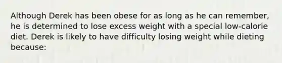 Although Derek has been obese for as long as he can remember, he is determined to lose excess weight with a special low-calorie diet. Derek is likely to have difficulty losing weight while dieting because: