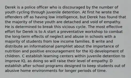 Derek is a police officer who is discouraged by the number of youth cycling through juvenile detention. At first he wrote the offenders off as having low intelligence, but Derek has found that the majority of these youth are detached and void of empathy. He is determined to break this vicious cycle. The most effective effort for Derek is to A start a preventative workshop to combat the long-term effects of neglect and abuse in schools with a majority of students from low income families. B write and distribute an informational pamphlet about the importance of nutrition and positive encouragement for the IQ development of children. C establish learning centers within juvenile detention to improve IQ, as doing so will raise their level of empathy. D establish after school programs designed to keep students out of abusive home environments for longer periods of time.