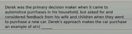 Derek was the primary decision maker when it came to automotive purchases in his household, but asked for and considered feedback from his wife and children when they went to purchase a new car. Derek's approach makes the car purchase an example of a(n) ______