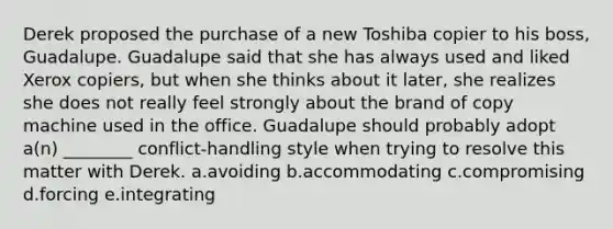 Derek proposed the purchase of a new Toshiba copier to his boss, Guadalupe. Guadalupe said that she has always used and liked Xerox copiers, but when she thinks about it later, she realizes she does not really feel strongly about the brand of copy machine used in the office. Guadalupe should probably adopt a(n) ________ conflict-handling style when trying to resolve this matter with Derek. a.avoiding b.accommodating c.compromising d.forcing e.integrating