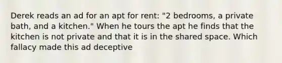 Derek reads an ad for an apt for rent: "2 bedrooms, a private bath, and a kitchen." When he tours the apt he finds that the kitchen is not private and that it is in the shared space. Which fallacy made this ad deceptive