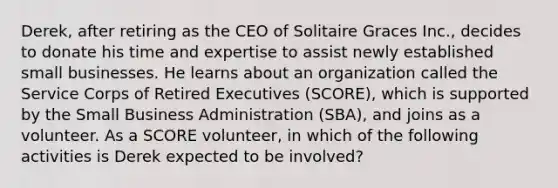 Derek, after retiring as the CEO of Solitaire Graces Inc., decides to donate his time and expertise to assist newly established small businesses. He learns about an organization called the Service Corps of Retired Executives (SCORE), which is supported by the Small Business Administration (SBA), and joins as a volunteer. As a SCORE volunteer, in which of the following activities is Derek expected to be involved?