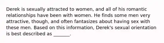 Derek is sexually attracted to women, and all of his romantic relationships have been with women. He finds some men very attractive, though, and often fantasizes about having sex with these men. Based on this information, Derek's sexual orientation is best described as _______.