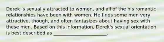 Derek is sexually attracted to women, and all of the his romantic relationships have been with women. He finds some men very attractive, though, and often fantasizes about having sex with these men. Based on this information, Derek's sexual orientation is best described as _______________________.