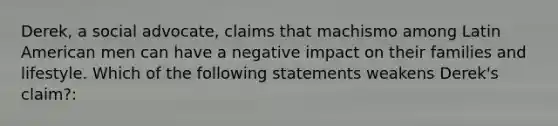 Derek, a social advocate, claims that machismo among Latin American men can have a negative impact on their families and lifestyle. Which of the following statements weakens Derek's claim?: