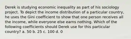 Derek is studying economic inequality as part of his sociology project. To depict the income distribution of a particular country, he uses the Gini coefficient to show that one person receives all the income, while everyone else earns nothing. Which of the following coefficients should Derek use for this particular country? a. 50 b. 25 c. 100 d. 0