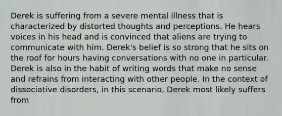 Derek is suffering from a severe mental illness that is characterized by distorted thoughts and perceptions. He hears voices in his head and is convinced that aliens are trying to communicate with him. Derek's belief is so strong that he sits on the roof for hours having conversations with no one in particular. Derek is also in the habit of writing words that make no sense and refrains from interacting with other people. In the context of dissociative disorders, in this scenario, Derek most likely suffers from