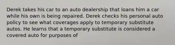 Derek takes his car to an auto dealership that loans him a car while his own is being repaired. Derek checks his personal auto policy to see what coverages apply to temporary substitute autos. He learns that a temporary substitute is considered a covered auto for purposes of