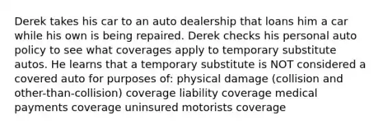 Derek takes his car to an auto dealership that loans him a car while his own is being repaired. Derek checks his personal auto policy to see what coverages apply to temporary substitute autos. He learns that a temporary substitute is NOT considered a covered auto for purposes of: physical damage (collision and other-than-collision) coverage liability coverage medical payments coverage uninsured motorists coverage