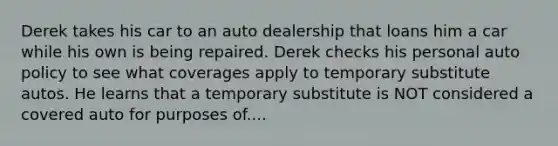 Derek takes his car to an auto dealership that loans him a car while his own is being repaired. Derek checks his personal auto policy to see what coverages apply to temporary substitute autos. He learns that a temporary substitute is NOT considered a covered auto for purposes of....