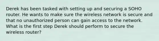 Derek has been tasked with setting up and securing a SOHO router. He wants to make sure the wireless network is secure and that no unauthorized person can gain access to the network. What is the first step Derek should perform to secure the wireless router?