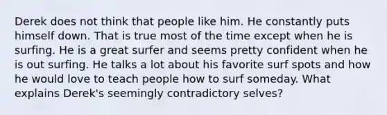 Derek does not think that people like him. He constantly puts himself down. That is true most of the time except when he is surfing. He is a great surfer and seems pretty confident when he is out surfing. He talks a lot about his favorite surf spots and how he would love to teach people how to surf someday. What explains Derek's seemingly contradictory selves?