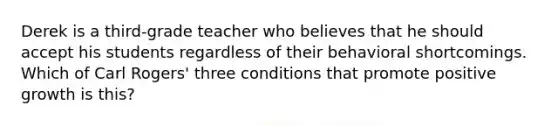 Derek is a third-grade teacher who believes that he should accept his students regardless of their behavioral shortcomings. Which of Carl Rogers' three conditions that promote positive growth is this?