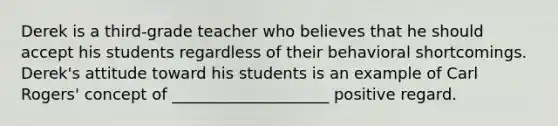 Derek is a third-grade teacher who believes that he should accept his students regardless of their behavioral shortcomings. Derek's attitude toward his students is an example of Carl Rogers' concept of ____________________ positive regard.