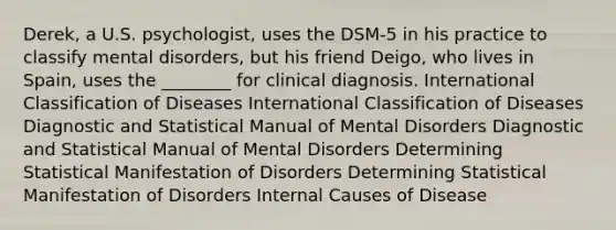 Derek, a U.S. psychologist, uses the DSM-5 in his practice to classify mental disorders, but his friend Deigo, who lives in Spain, uses the ________ for clinical diagnosis. International Classification of Diseases International Classification of Diseases Diagnostic and Statistical Manual of Mental Disorders Diagnostic and Statistical Manual of Mental Disorders Determining Statistical Manifestation of Disorders Determining Statistical Manifestation of Disorders Internal Causes of Disease