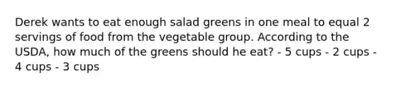 Derek wants to eat enough salad greens in one meal to equal 2 servings of food from the vegetable group. According to the USDA, how much of the greens should he eat? - 5 cups - 2 cups - 4 cups - 3 cups