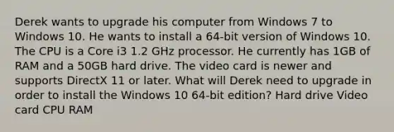 Derek wants to upgrade his computer from Windows 7 to Windows 10. He wants to install a 64-bit version of Windows 10. The CPU is a Core i3 1.2 GHz processor. He currently has 1GB of RAM and a 50GB hard drive. The video card is newer and supports DirectX 11 or later. What will Derek need to upgrade in order to install the Windows 10 64-bit edition? Hard drive Video card CPU RAM