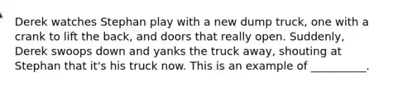 Derek watches Stephan play with a new dump truck, one with a crank to lift the back, and doors that really open. Suddenly, Derek swoops down and yanks the truck away, shouting at Stephan that it's his truck now. This is an example of __________.