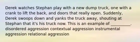 Derek watches Stephan play with a new dump truck, one with a crank to lift the back, and doors that really open. Suddenly, Derek swoops down and yanks the truck away, shouting at Stephan that it's his truck now. This is an example of __________. disordered aggression contextual aggression instrumental aggression relational aggression