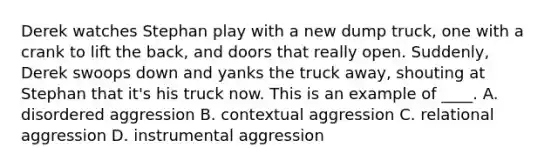 Derek watches Stephan play with a new dump truck, one with a crank to lift the back, and doors that really open. Suddenly, Derek swoops down and yanks the truck away, shouting at Stephan that it's his truck now. This is an example of ____. A. disordered aggression B. contextual aggression C. relational aggression D. instrumental aggression