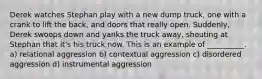 Derek watches Stephan play with a new dump truck, one with a crank to lift the back, and doors that really open. Suddenly, Derek swoops down and yanks the truck away, shouting at Stephan that it's his truck now. This is an example of __________. a) relational aggression b) contextual aggression c) disordered aggression d) instrumental aggression