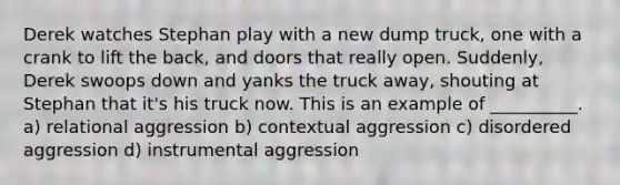 Derek watches Stephan play with a new dump truck, one with a crank to lift the back, and doors that really open. Suddenly, Derek swoops down and yanks the truck away, shouting at Stephan that it's his truck now. This is an example of __________. a) relational aggression b) contextual aggression c) disordered aggression d) instrumental aggression