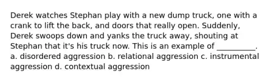 Derek watches Stephan play with a new dump truck, one with a crank to lift the back, and doors that really open. Suddenly, Derek swoops down and yanks the truck away, shouting at Stephan that it's his truck now. This is an example of __________. a. disordered aggression b. relational aggression c. instrumental aggression d. contextual aggression