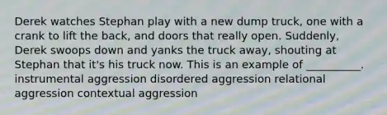 Derek watches Stephan play with a new dump truck, one with a crank to lift the back, and doors that really open. Suddenly, Derek swoops down and yanks the truck away, shouting at Stephan that it's his truck now. This is an example of __________. instrumental aggression disordered aggression relational aggression contextual aggression