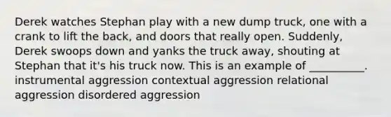 Derek watches Stephan play with a new dump truck, one with a crank to lift the back, and doors that really open. Suddenly, Derek swoops down and yanks the truck away, shouting at Stephan that it's his truck now. This is an example of __________. instrumental aggression contextual aggression relational aggression disordered aggression