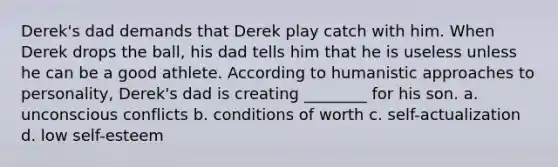 Derek's dad demands that Derek play catch with him. When Derek drops the ball, his dad tells him that he is useless unless he can be a good athlete. According to humanistic approaches to personality, Derek's dad is creating ________ for his son. a. unconscious conflicts b. conditions of worth c. self-actualization d. low self-esteem