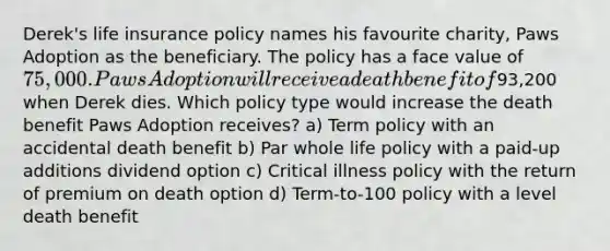 Derek's life insurance policy names his favourite charity, Paws Adoption as the beneficiary. The policy has a face value of 75,000. Paws Adoption will receive a death benefit of93,200 when Derek dies. Which policy type would increase the death benefit Paws Adoption receives? a) Term policy with an accidental death benefit b) Par whole life policy with a paid-up additions dividend option c) Critical illness policy with the return of premium on death option d) Term-to-100 policy with a level death benefit