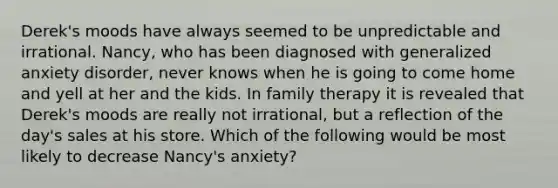 Derek's moods have always seemed to be unpredictable and irrational. Nancy, who has been diagnosed with generalized anxiety disorder, never knows when he is going to come home and yell at her and the kids. In family therapy it is revealed that Derek's moods are really not irrational, but a reflection of the day's sales at his store. Which of the following would be most likely to decrease Nancy's anxiety?