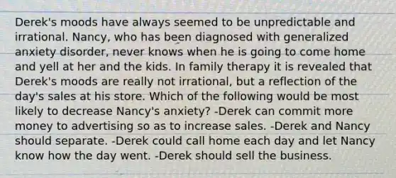 Derek's moods have always seemed to be unpredictable and irrational. Nancy, who has been diagnosed with generalized anxiety disorder, never knows when he is going to come home and yell at her and the kids. In family therapy it is revealed that Derek's moods are really not irrational, but a reflection of the day's sales at his store. Which of the following would be most likely to decrease Nancy's anxiety? -Derek can commit more money to advertising so as to increase sales. -Derek and Nancy should separate. -Derek could call home each day and let Nancy know how the day went. -Derek should sell the business.