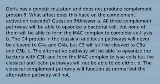 Derik has a genetic mutation and does not produce complement protein 8. What affect does this have on the complement activation cascade? Question 36Answer a. All three complement pathways will be able to opsonize a bacterial cell, but none of them will be able to form the MAC complex to complete cell lysis. b. The C4 protein in the classical and lectin pathways will never be cleaved to C4a and C4b, but C3 will still be cleaved to C3a and C3b. c. The alternative pathway will be able to opsonize the bacteria with C3b and form the MAC complex to lyse cells but the classical and lectin pathways will not be able to do either. d. The classical complement pathway will function as normal but the alternative pathway will not.