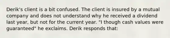 Derik's client is a bit confused. The client is insured by a mutual company and does not understand why he received a dividend last year, but not for the current year. "I though cash values were guaranteed" he exclaims. Derik responds that: