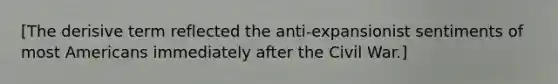 [The derisive term reflected the anti-expansionist sentiments of most Americans immediately after the Civil War.]