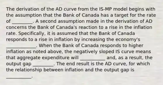 The derivation of the AD curve from the ​IS-MP model begins with the assumption that the Bank of Canada has a target for the rate of _________. A second assumption made in the derivation of AD concerns the Bank of​ Canada's reaction to a rise in the inflation rate.​ Specifically, it is assumed that the Bank of Canada responds to a rise in inflation by increasing the​ economy's _____________. When the Bank of Canada responds to higher inflation as noted​ above, the negatively sloped IS curve means that aggregate expenditure will ___________ and, as a​ result, the output gap _________. The end result is the AD​ curve, for which the relationship between inflation and the output gap is ___________.