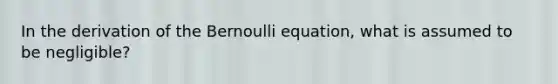 In the derivation of the Bernoulli equation, what is assumed to be negligible?