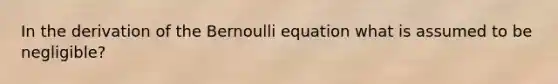 In the derivation of the Bernoulli equation what is assumed to be negligible?