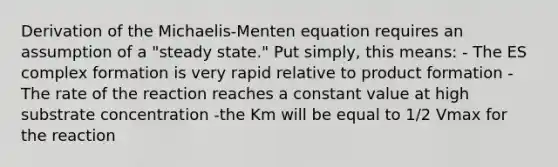 Derivation of the Michaelis-Menten equation requires an assumption of a "steady state." Put simply, this means: - The ES complex formation is very rapid relative to product formation -The rate of the reaction reaches a constant value at high substrate concentration -the Km will be equal to 1/2 Vmax for the reaction