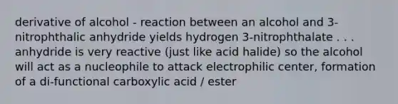 derivative of alcohol - reaction between an alcohol and 3-nitrophthalic anhydride yields hydrogen 3-nitrophthalate . . . anhydride is very reactive (just like acid halide) so the alcohol will act as a nucleophile to attack electrophilic center, formation of a di-functional carboxylic acid / ester