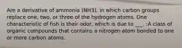 Are a derivative of ammonia (NH3), in which carbon groups replace one, two, or three of the hydrogen atoms. One characteristic of fish is their odor, which is due to ___. :A class of organic compounds that contains a nitrogen atom bonded to one or more carbon atoms.