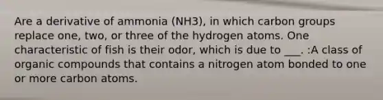 Are a derivative of ammonia (NH3), in which carbon groups replace one, two, or three of the hydrogen atoms. One characteristic of fish is their odor, which is due to ___. :A class of <a href='https://www.questionai.com/knowledge/kSg4ucUAKW-organic-compounds' class='anchor-knowledge'>organic compounds</a> that contains a nitrogen atom bonded to one or more carbon atoms.