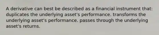 A derivative can best be described as a financial instrument that: duplicates the underlying asset's performance. transforms the underlying asset's performance. passes through the underlying asset's returns.