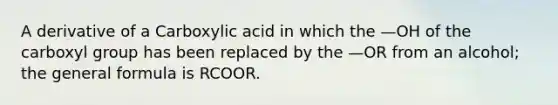 A derivative of a Carboxylic acid in which the —OH of the carboxyl group has been replaced by the —OR from an alcohol; the general formula is RCOOR.