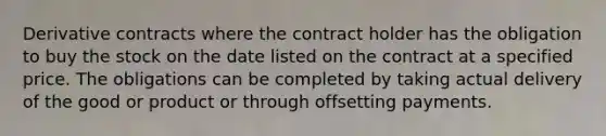 Derivative contracts where the contract holder has the obligation to buy the stock on the date listed on the contract at a specified price. The obligations can be completed by taking actual delivery of the good or product or through offsetting payments.