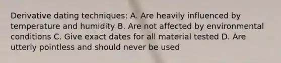 Derivative dating techniques: A. Are heavily influenced by temperature and humidity B. Are not affected by environmental conditions C. Give exact dates for all material tested D. Are utterly pointless and should never be used